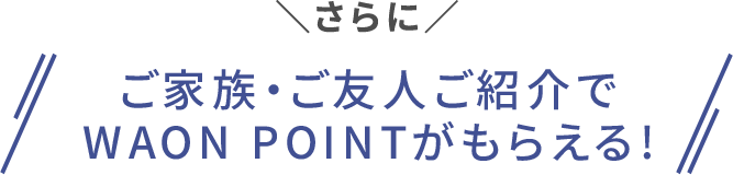さらに ご家族・ご友人ご紹介でWAON POINTがもらえる！