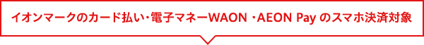 イオンマークのカード払い・電子マネーWAON ・AEON Pay のスマホ決済対象