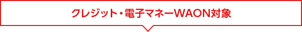 クレジット・電子マネーWAON対象