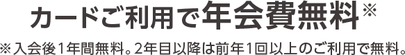 カードご利用で年会費無料※入会後1年間無料。 2年目以降は前年1回以上のご利用で無料。