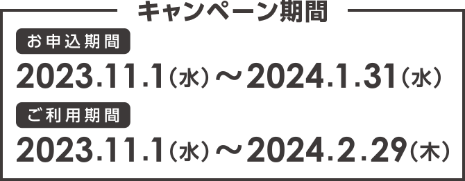 キャンペーン期間 お申込期間:2023.11.1(水)〜2024.1.31(水) ご利用期間:2023.11.1(水)〜2024.2.29(木)