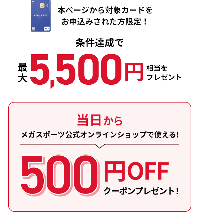 本ページから対象カードをお申込みされた方限定！ 条件達成で最大5,000円相当をプレゼント 当日からメガスポーツ公式オンラインショップで使える！ 500円OFFクーポンプレゼント！