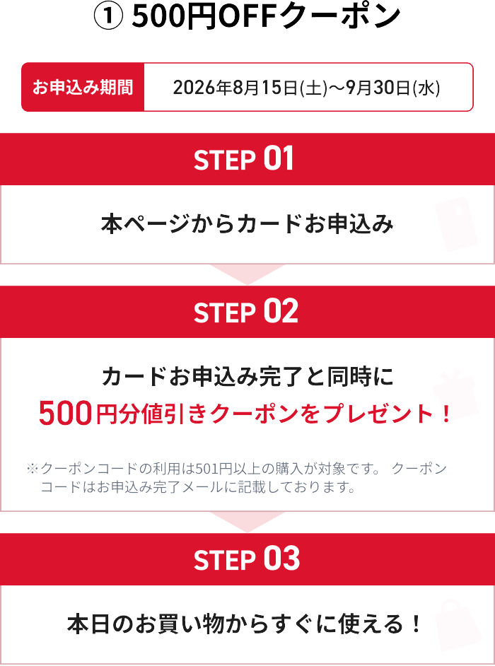 ①500円OFFクーポン お申し込み期間 2026年8月15日(土)～9月30日(水) STEP01 本ページからカードお申込み STEP02 カードお申込み完了と同時に500円分値引きクーポンをプレゼント！ ※クーポンコードの利用は501円以上の購入が対象です。クーポンコードはお申込み完了メールに記載しております。 STEP03 本日のお買い物からすぐに使える！