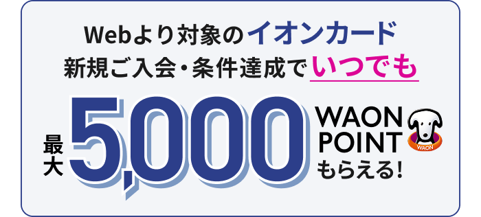 Webより対象のイオンカード新規ご入会・条件達成でいつでも最大5,000WAON POINTもらえる！