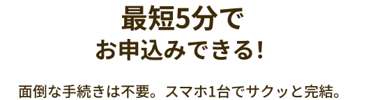 最短5分でお申込みできる！面倒な手続きは不要。スマホ1台でサクッと完結。