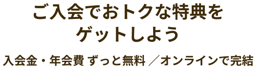 ご入会でおトクな特典をゲットしよう 入会金・年会費 ずっと無料 ／オンラインで完結