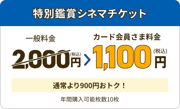 特別鑑賞シネマチケット 一般料金 2,000円(税込) カード会員さま料金 1,100円(税込) 通常より900円おトク！ 年間購入可能枚数10枚