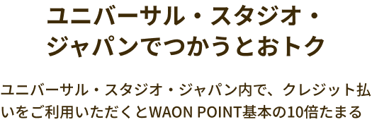ユニバーサル・スタジオ・ジャパンでつかうとおトク ユニバーサル・スタジオ・ジャパン内で、クレジット払いをご利用いただくとWAON POINT基本の10倍たまる