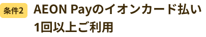 条件2 AEON Payのイオンカード払い1回以上ご利用