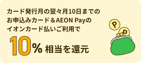 カード発行月の翌々月10日までのお申込みカード＆AEON Payのイオンカード払いご利用で10% 相当を還元