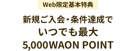 Web限定基本特典 新規ご入会・条件達成でいつでも最大5,000WAON POINT