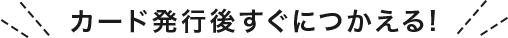 カード発行後すぐにつかえる！