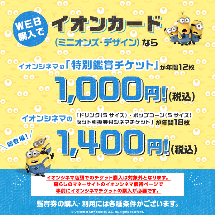 WEB購入でイオンカード（ミニオンズ・デザイン）ならイオンシネマの「特別鑑賞チケット」が年間12枚 1,000円！(税込) イオンシネマのドリンク(Sサイズ)、ポップコーン(Sサイズ)セット引換券付シネマチケット」が年間18枚 1,400円！(税込) イオンシネマ店頭でのチケット購入は対象外となります。暮らしのマネーサイトのイオンシネマ優待ページで事前にイオンシネマチケットの購入が必要です。 鑑賞券の購入・利用には各種条件がございます。 © Universal City Studios LLC. All Rights Reserved. 新登場！