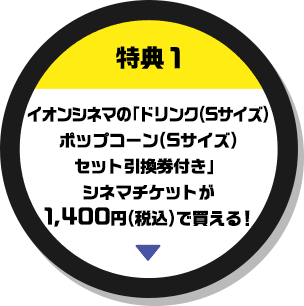 特典1 イオンシネマの「ドリンク(Sサイズ)ポップコーン(Sサイズ)セット引換券付き」シネマチケットが1,400円(税込)で買える！