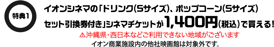 特典1 イオンシネマの「ドリンク(Sサイズ)、ポップコーン(Sサイズ)セット引換券付き」シネマチケットが1,400円(税込)で買える！ 沖縄県・西日本などご利用できない地域がございます イオン商業施設内の他社映画館は対象外です。