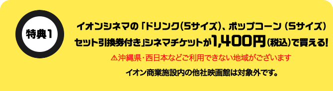 特典1 イオンシネマの「ドリンク(Sサイズ)、ポップコーン(Sサイズ)セット引換券付き」シネマチケットが1,400円(税込)で買える！ 沖縄県・西日本などご利用できない地域がございます イオン商業施設内の他社映画館は対象外です。