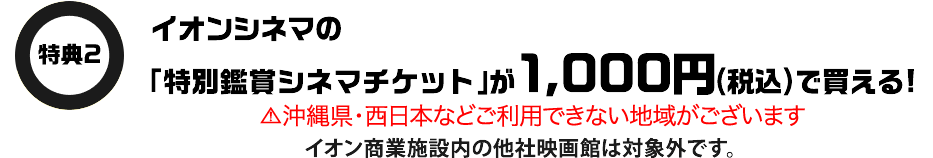特典2 イオンシネマの「特別鑑賞シネマチケット」が1,000円(税込)で買える！ 沖縄県・西日本などご利用できない地域がございます イオン商業施設内の他社映画館は対象外です。