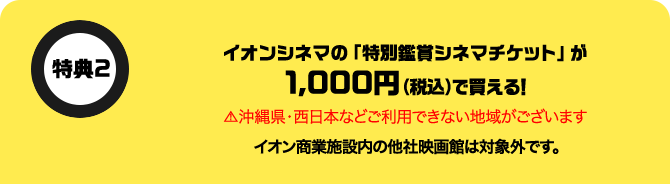 特典2 イオンシネマの「特別鑑賞シネマチケット」が1,000円(税込)で買える！ 沖縄県・西日本などご利用できない地域がございます イオン商業施設内の他社映画館は対象外です。