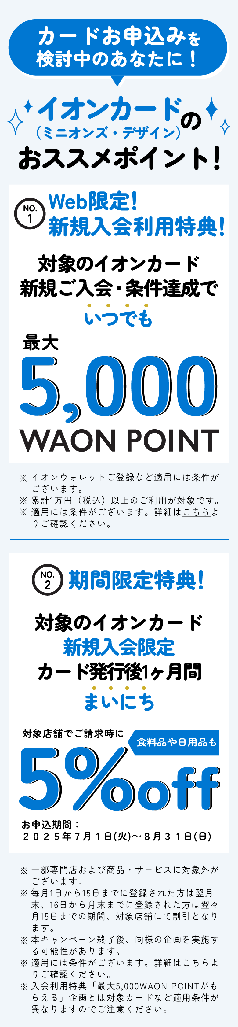 カードお申込みを検討中のあなたに！　イオンカード（ミニオンズ・デザイン）のおススメポイント！　No1　Web限定！ ​新規入会利用特典！対象のイオンカード新規ご入会・条件達成でいつでも最大5,000WAON POINT※イオンウォレットご登録など適用には条件がございます。​※累計1万円（税込）以上のご利用が対象です。※適用には条件がございます。詳細はこちらよりご確認ください。　No2　期間限定特典！対象のイオンカード 新規入会限定 カード発行後1ヶ月間​ まいにち対象店舗でご請求時に食料品や日用品も5%off お申込期間：2025年7月1日(火)～8月31日(日) ※一部専門店および商品・サービスに対象外がございます。※毎月1日から15日までに登録された方は翌月末、16日から月末までに登録された方は翌々月15日までの期間、対象店舗にて割引となります。※本キャンペーン終了後、同様の企画を実施する可能性があります。※適用には条件がございます。詳細はこちらよりご確認ください。※入会利用特典「最大5,000WAON POINTがもらえる」企画とは対象カードなど適用条件が異なりますのでご注意ください。​​