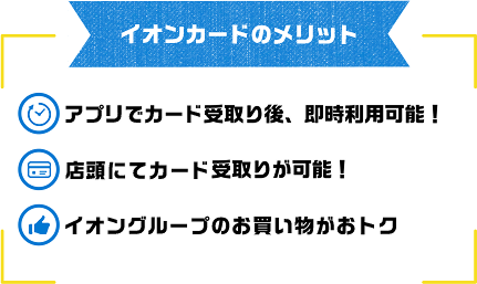 イオンカードのメリット アプリでカード受取り後、即時利用可能！ 店頭にてカード受け取りが可能！ イオングループのお買い物がおトク