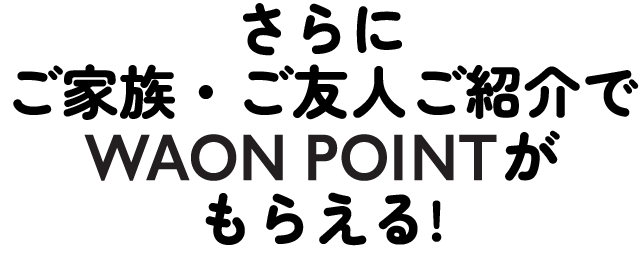 さらに ご家族・ご友人ご紹介でWAON POINTがもらえる！