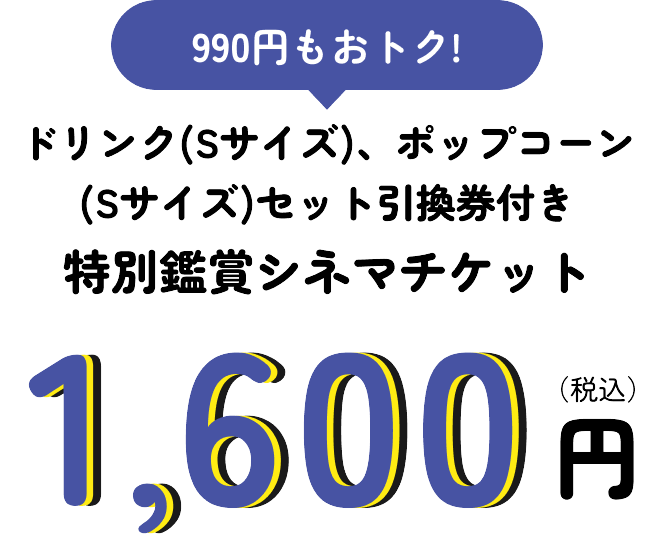 990円もおトク！ ドリンク(Sサイズ)、ポップコーン(Sサイズ)セット引換券付き特別鑑賞シネマチケット 1,600円(税込)​
