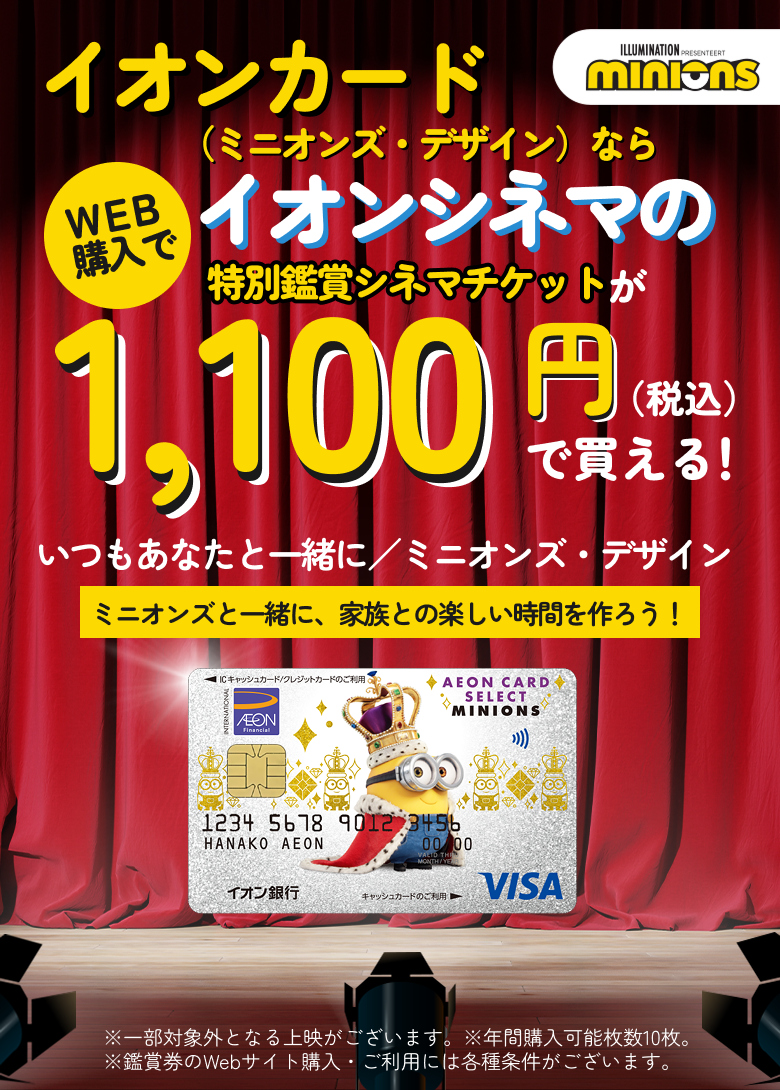 ILLUMINATION PRESENTEERT minions　イオンカード(ミニオンズ・デザイン)ならWEB購入でイオンシネマの特別鑑賞シネマチケットが1,100円(税込)で買える！　いつもあなたと一緒に／ミニオンズ・デザイン ミニオンズと一緒に、家族との楽しい時間を作ろう！　※一部対象外となる上映がございます。※年間購入可能枚数10枚。※鑑賞券のWebサイト購入・ご利用には各種条件がございます。