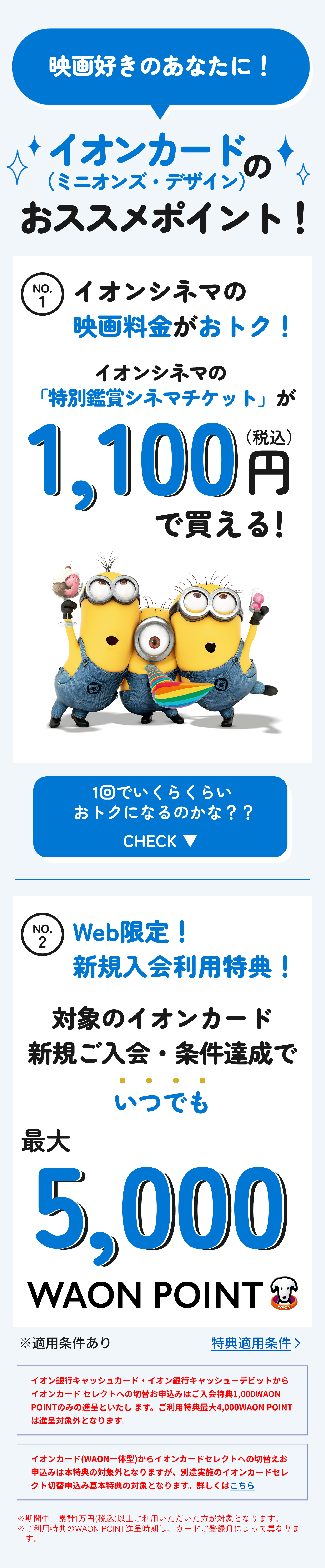 映画好きのあなたに！ 　イオンカード（ミニオンズ・デザイン）のおススメポイント！　No1　イオンシネマの映画料金がおトク！ イオンシネマの 「特別鑑賞シネマチケット」が1,100円(税込)で買える！1回でいくらくらいおトクになるのかな？？ CHECK　No.2　Web限定！​ 新規入会利用特典！対象のイオンカード新規ご入会・条件達成で いつでも最大5,000WAON POINT※適用条件あり​　イオン銀行キャッシュカード・イオン銀行キャッシュ＋デビットからイオンカードセレクトへの切替お申込みはご入会特典1,000WAON POINTのみの進呈といたします。ご利用特典最大4,000WAON POINTは進呈対象外となります。　イオンカード(WAON一体型)からイオンカードセレクトへの切替えお申込みは本特典の対象外となりますが、別途実施のイオンカードセレクト切替申込み基本特典の対象となります。詳しくはこちら　※期間中、累計1万円(税込)以上ご利用いただいた方が対象となります。※ご利用特典のWAON POINT進呈時期は、カードご登録月によって異なります。​​