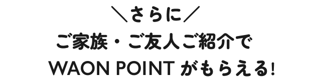 さらに ご家族・ご友人ご紹介でWAON POINTがもらえる！
