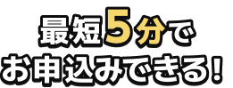 最短5分で お申込みできる!