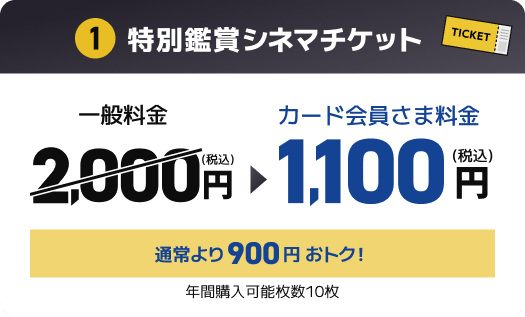 1 特別鑑賞シネマチケット 一般料金2,000円(税込) → カード会員さま料金1,100円(税込) 通常より900円おトク！年間購入可能枚数10枚