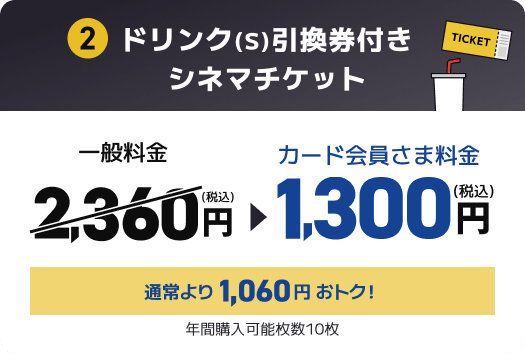 2 ドリンク(S)引換券付きシネマチケット 一般料金2,360円(税込) → カード会員さま料金1,300円(税込) 通常より1,060円おトク！ 年間購入可能枚数10枚