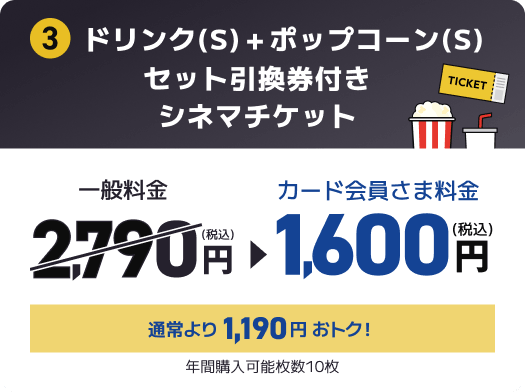 3 ドリンク(S)＋ポップコーン(S)セット引換券付きシネマチケット 一般料金2,790円(税込) → カード会員さま料金1,600円(税込) 通常より1,190円おトク！ 年間購入可能枚数10枚