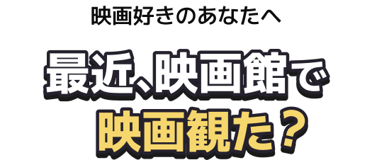 映画好きのあなたへ 最近、映画館で映画観た？