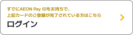 すでにAEON Pay IDをお持ちで、上記カードのご登録が完了されている方はこちら ログイン