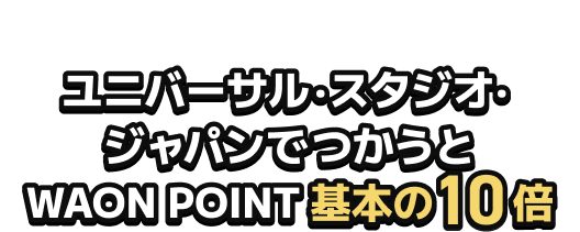 ユニバーサル・スタジオ・ジャパンで遊ぶあなたへ ユニバーサル・スタジオ・ ジャパンでつかうと WAON POINT基本の10倍