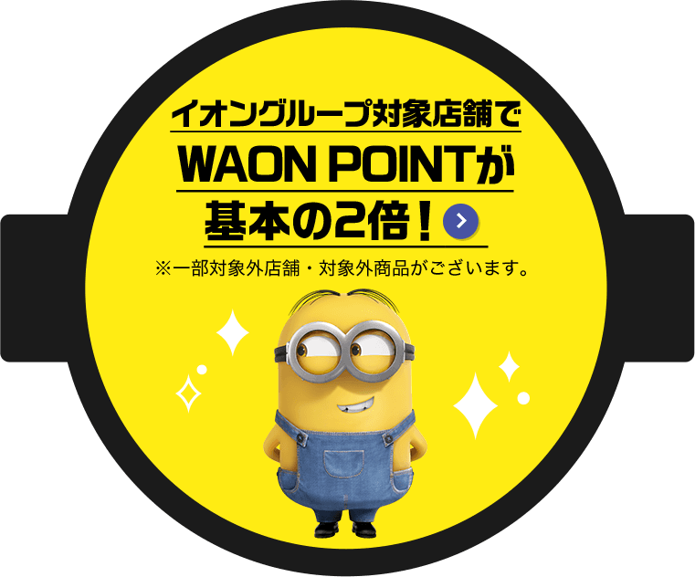 イオングループ対象店舗でWAON POINTが基本の2倍！ ※一部対象外店舗・対象外商品がございます。