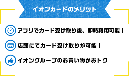 イオンカードのメリット アプリでカード受け取り後、即時利用可能！ 店頭にてカード受け取りが可能！ イオングループのお買い物がおトク