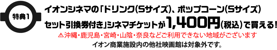 特典1 イオンシネマの「ドリンク(Sサイズ)、ポップコーン(Sサイズ)セット引換券付き」シネマチケットが1,400円(税込)で買える！