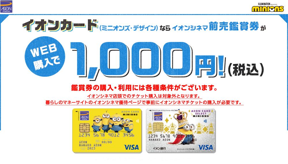 イオンカード（ミニオンズ・デザイン）ならイオンシネマ前売鑑賞券がWEB購入で1,000円！(税込) 鑑賞券の購入・利用には各種条件がございます。 イオンシネマ店頭でのチケット購入は対象外となります。暮らしのマネーサイトのイオンシネマ優待ページで事前にイオンシネマチケットの購入が必要です。 © Universal City Studios LLC. All Rights Reserved.
