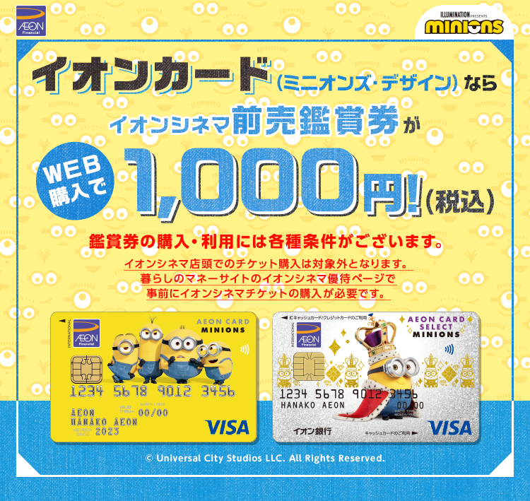 イオンカード（ミニオンズ・デザイン）ならイオンシネマ前売鑑賞券がWEB購入で1,000円！(税込) 鑑賞券の購入・利用には各種条件がございます。 イオンシネマ店頭でのチケット購入は対象外となります。暮らしのマネーサイトのイオンシネマ優待ページで事前にイオンシネマチケットの購入が必要です。 © Universal City Studios LLC. All Rights Reserved.