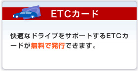 ETCカード 快適なドライブをサポートするETCカードが無料で発行できます。