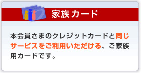 家族カード 本会員さまのクレジットカードと同じサービスをご利用いただける、ご家族用カードです。