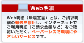 Web明細 Web明細(環境宣言)とは、ご請求明細の郵送を停止し、インターネットでご利用明細(ご請求金額など)をご確認いただく、ペーパーレスで環境にやさしいサービスです。