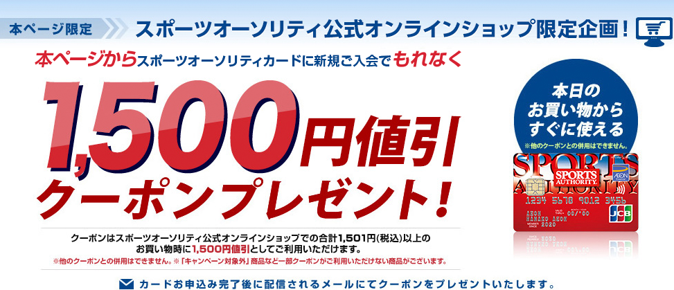 本ページ限定 スポーツオーソリティ公式オンラインショップ限定企画! 本ページからスポーツオーソリティカードに新規ご入会でもれなく1,500円値引クーポンプレゼント! クーポンはスポーツオーソリティ公式オンラインショップでの合計1501円(税込)以上のお買い物時に1,500円値引としてご利用いただけます。 ※他のクーポンとの併用はできません。 ※「キャンペーン対象外」商品など一部クーポンがご利用いただけない商品がございます。 カードを申し込み完了後に配信されるメールにてクーポンをプレゼントいたします。