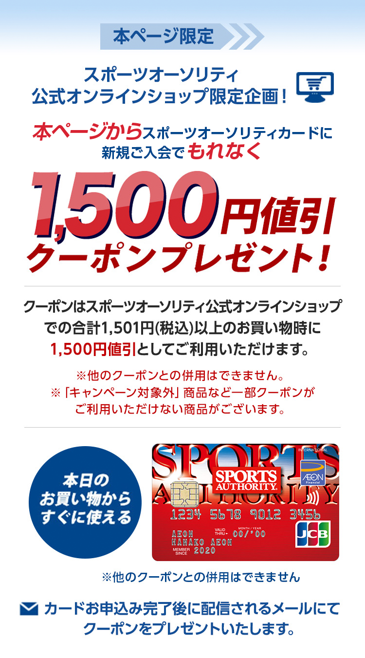 本ページ限定 スポーツオーソリティ公式オンラインショップ限定企画! 本ページからスポーツオーソリティカードに新規ご入会でもれなく1,500円値引クーポンプレゼント! クーポンはスポーツオーソリティ公式オンラインショップでの合計1501円(税込)以上のお買い物時に1,500円値引としてご利用いただけます。 ※他のクーポンとの併用はできません。 ※「キャンペーン対象外」商品など一部クーポンがご利用いただけない商品がございます。 本日の買い物からすぐに使える ※他のクーポンとの併用はできません カードを申し込み完了後に配信されるメールにてクーポンをプレゼントいたします。