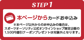 STEP1 本ページからカードお申込み ※本ページ以外からのお申込みの場合は、スポーツオーソリティ公式オンラインショップ限定企画の1,500円値引クーポンプレゼントは対象外となります。