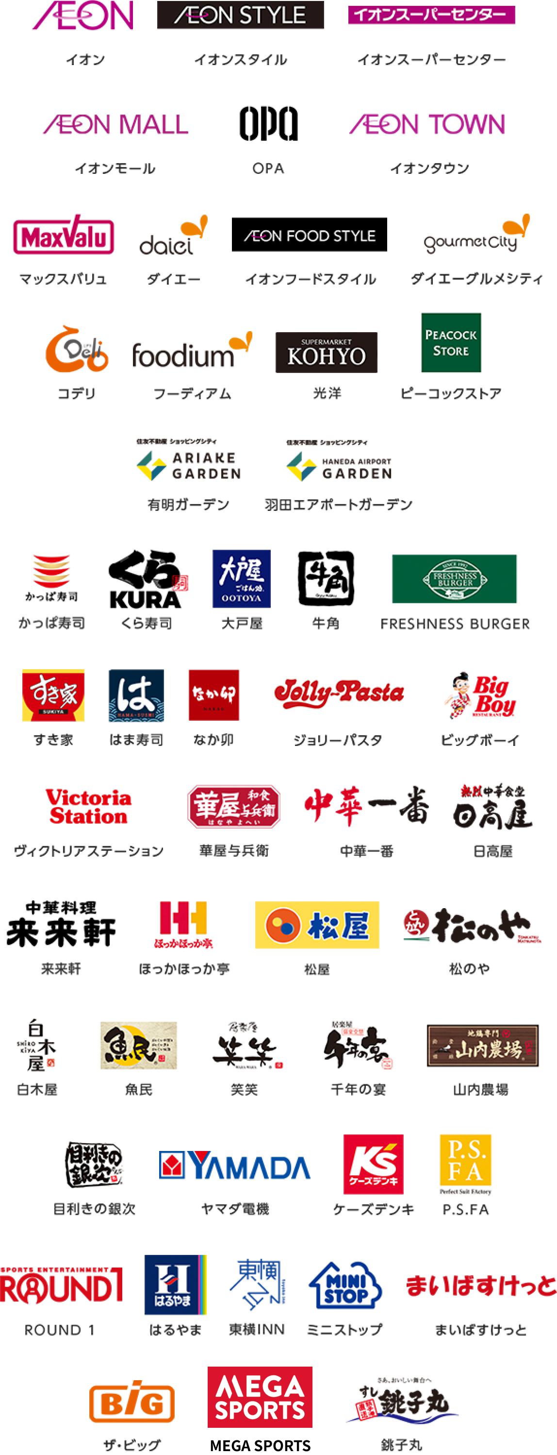 イオン|イオンスタイル|イオンスーパーセンター|イオンモール|OPA|イオンタウン|マックスバリュ|ダイエー|イオンフードスタイル|ダイエーグルメシティ|コデリ|フーディアム|光洋|ピーコックストア|有明ガーデン|羽田エアポートガーデン|かっぱ寿司|くら寿司|大戸屋|牛角|FRESHNESS BURGER|すき家|はま寿司|なか卯|ジョリーパスタ|ビッグボーイ|ヴィクトリアステーション|華屋与兵衛|中華一番|日高屋|来来軒|ほっかほっか亭|松屋|松のや|白木屋|魚民|笑笑|千年の宴|山内農場|目利きの銀次|ヤマダ電機|ケーズデンキ|P.S.FA|ROUND 1|はるやま|東横INN|ミニストップ|まいばすけっと|ザ・ビッグ|MEGA SPORTS|銚子丸