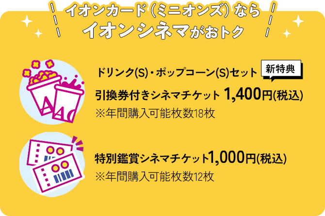 イオンカード（ミニオンズ）ならイオンシネマがおトク ドリンク(S)・ポップコーン(S)セット 引換券付きシネマチケット 1,400円(税込)［←新特典］※年間購入可能枚数18枚｜特別鑑賞シネマチケット1,000円(税込) ※年間購入可能枚数12枚