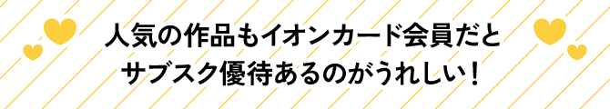 人気の作品もイオンカード会員だとサブスク優待あるのがうれしい!